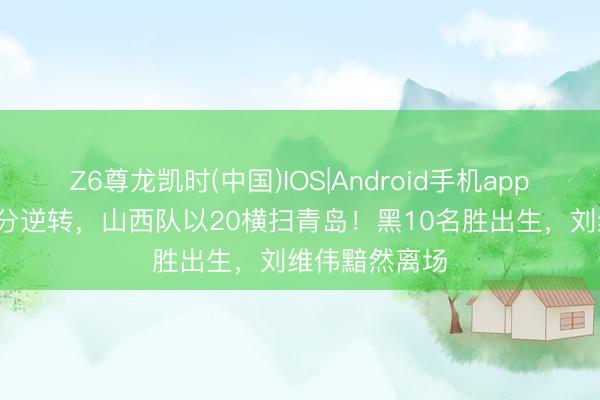 Z6尊龙凯时(中国)IOS|Android手机app下载 远离20分逆转，山西队以20横扫青岛！黑10名胜出生，刘维伟黯然离场