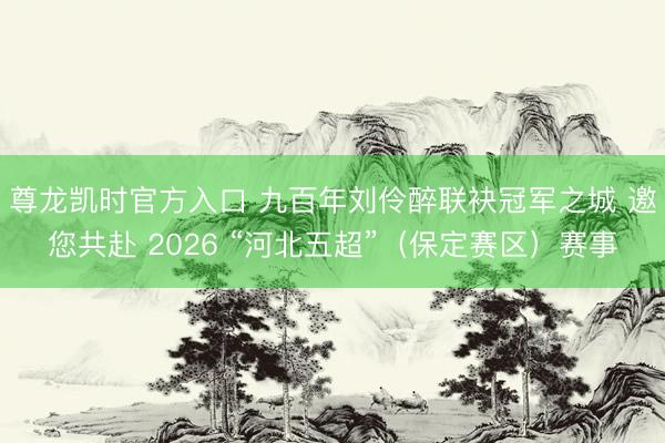 尊龙凯时官方入口 九百年刘伶醉联袂冠军之城 邀您共赴 2026 “河北五超”（保定赛区）赛事