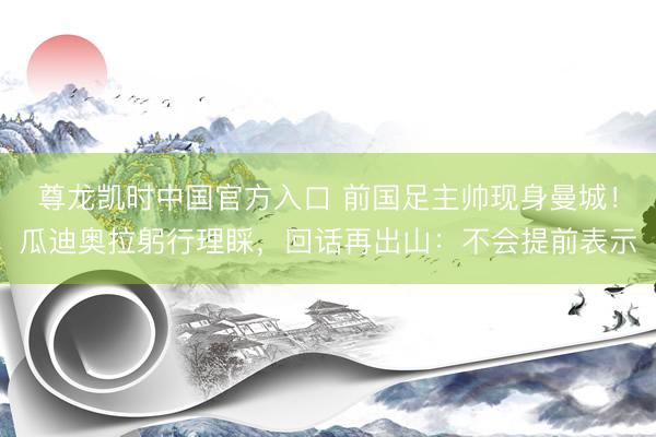 尊龙凯时中国官方入口 前国足主帅现身曼城！瓜迪奥拉躬行理睬，回话再出山：不会提前表示