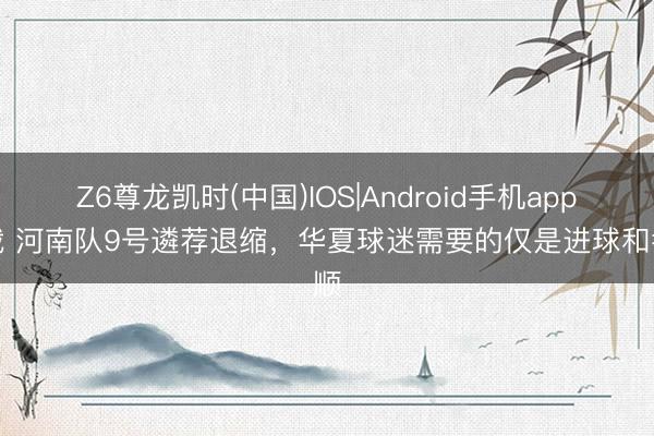Z6尊龙凯时(中国)IOS|Android手机app下载 河南队9号遴荐退缩，华夏球迷需要的仅是进球和孝顺