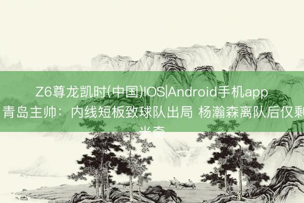 Z6尊龙凯时(中国)IOS|Android手机app下载 青岛主帅：内线短板致球队出局 杨瀚森离队后仅剩米奇