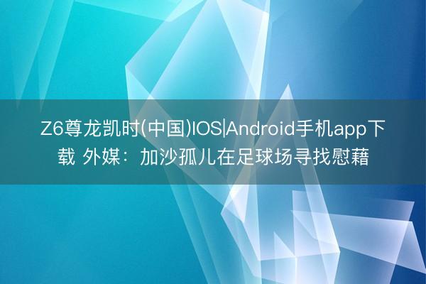 Z6尊龙凯时(中国)IOS|Android手机app下载 外媒：加沙孤儿在足球场寻找慰藉