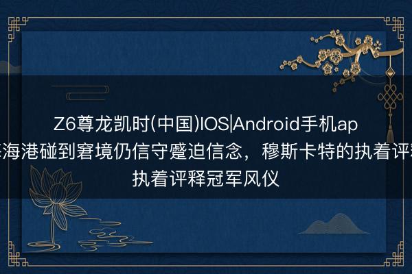 Z6尊龙凯时(中国)IOS|Android手机app下载 上海海港碰到窘境仍信守蹙迫信念，穆斯卡特的执着评释冠军风仪
