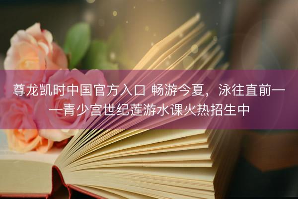 尊龙凯时中国官方入口 畅游今夏，泳往直前——青少宫世纪莲游水课火热招生中