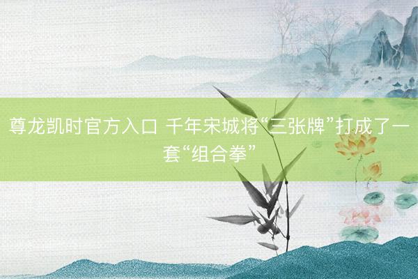尊龙凯时官方入口 千年宋城将“三张牌”打成了一套“组合拳”