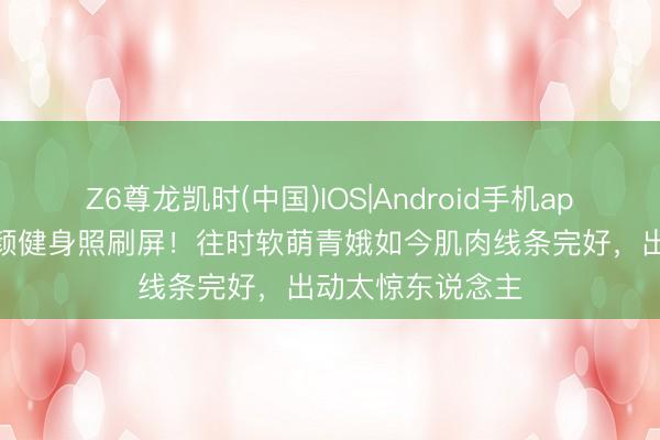 Z6尊龙凯时(中国)IOS|Android手机app下载 李兰迪素颜健身照刷屏！往时软萌青娥如今肌肉线条完好，出动太惊东说念主