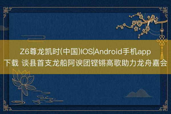 Z6尊龙凯时(中国)IOS|Android手机app下载 谈县首支龙船阿谀团铿锵高歌助力龙舟嘉会