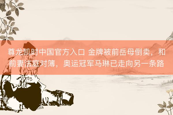 尊龙凯时中国官方入口 金牌被前岳母倒卖，和前妻法庭对簿，奥运冠军马琳已走向另一条路