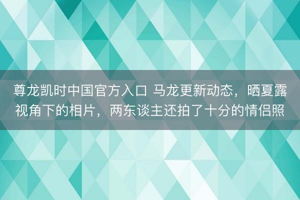 尊龙凯时中国官方入口 马龙更新动态，晒夏露视角下的相片，两东谈主还拍了十分的情侣照