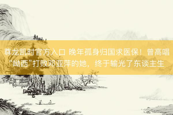 尊龙凯时官方入口 晚年孤身归国求医保！曾高唱“呦西”打败邓亚萍的她，终于输光了东谈主生