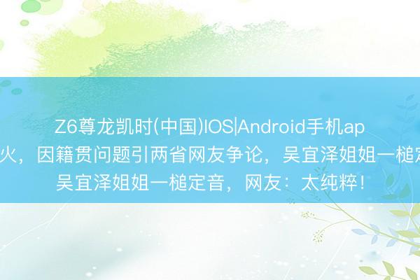 Z6尊龙凯时(中国)IOS|Android手机app下载 吴宜泽夺冠爆火，因籍贯问题引两省网友争论，吴宜泽姐姐一槌定音，网友：太纯粹！
