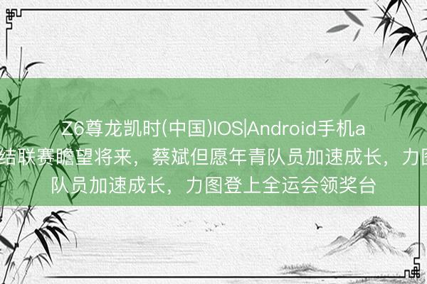 Z6尊龙凯时(中国)IOS|Android手机app下载 上海女排总结联赛瞻望将来，蔡斌但愿年青队员加速成长，力图登上全运会领奖台