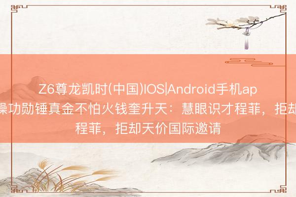 Z6尊龙凯时(中国)IOS|Android手机app下载 中国体操功勋锤真金不怕火钱奎升天：慧眼识才程菲，拒却天价国际邀请