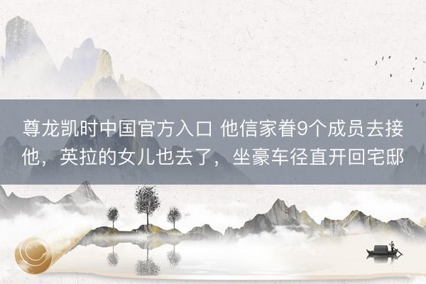 尊龙凯时中国官方入口 他信家眷9个成员去接他，英拉的女儿也去了，坐豪车径直开回宅邸
