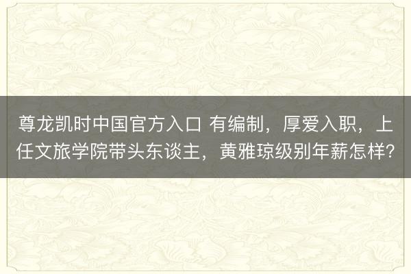 尊龙凯时中国官方入口 有编制，厚爱入职，上任文旅学院带头东谈主，黄雅琼级别年薪怎样？
