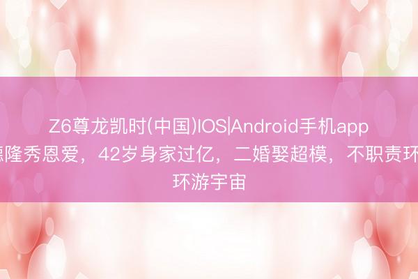 Z6尊龙凯时(中国)IOS|Android手机app下载 德隆秀恩爱，42岁身家过亿，二婚娶超模，不职责环游宇宙