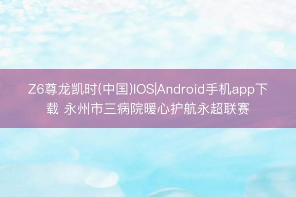 Z6尊龙凯时(中国)IOS|Android手机app下载 永州市三病院暖心护航永超联赛