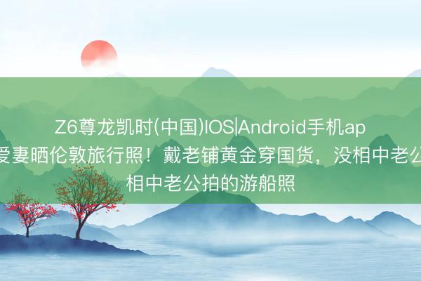 Z6尊龙凯时(中国)IOS|Android手机app下载 马龙爱妻晒伦敦旅行照！戴老铺黄金穿国货，没相中老公拍的游船照