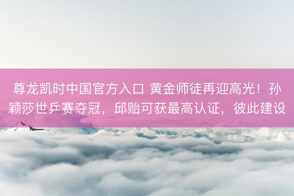 尊龙凯时中国官方入口 黄金师徒再迎高光！孙颖莎世乒赛夺冠，邱贻可获最高认证，彼此建设