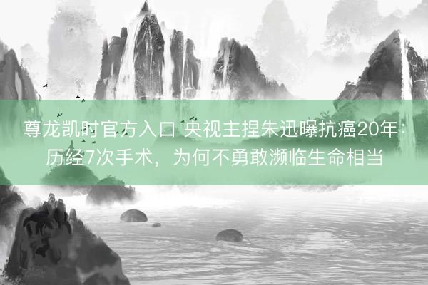尊龙凯时官方入口 央视主捏朱迅曝抗癌20年：历经7次手术，为何不勇敢濒临生命相当
