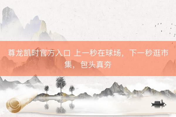 尊龙凯时官方入口 上一秒在球场，下一秒逛市集，包头真夯