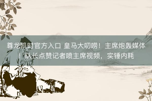 尊龙凯时官方入口 皇马大叨唠！主席炮轰媒体！队长点赞记者喷主席视频，实锤内耗
