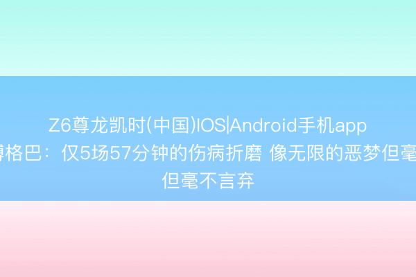 Z6尊龙凯时(中国)IOS|Android手机app下载 博格巴：仅5场57分钟的伤病折磨 像无限的恶梦但毫不言弃