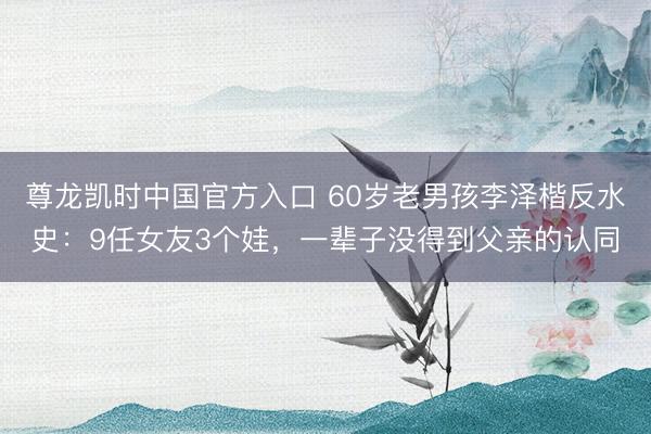 尊龙凯时中国官方入口 60岁老男孩李泽楷反水史：9任女友3个娃，一辈子没得到父亲的认同