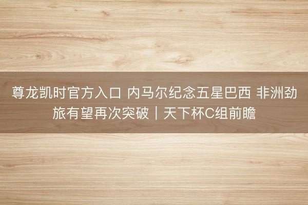 尊龙凯时官方入口 内马尔纪念五星巴西 非洲劲旅有望再次突破｜天下杯C组前瞻