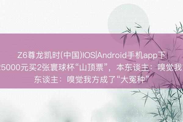 Z6尊龙凯时(中国)IOS|Android手机app下载 “退钱哥”花25000元买2张寰球杯“山顶票”，本东谈主：嗅觉我方成了“大冤种”