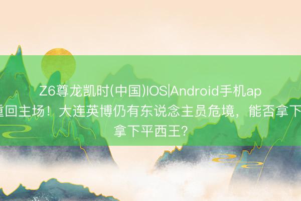 Z6尊龙凯时(中国)IOS|Android手机app下载 重回主场！大连英博仍有东说念主员危境，能否拿下平西王？