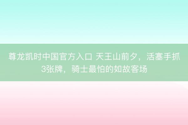 尊龙凯时中国官方入口 天王山前夕，活塞手抓3张牌，骑士最怕的如故客场