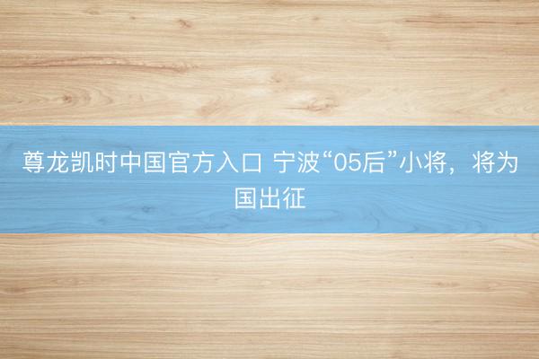 尊龙凯时中国官方入口 宁波“05后”小将，将为国出征