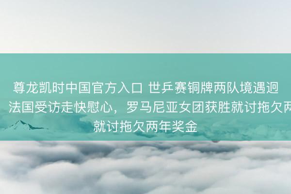 尊龙凯时中国官方入口 世乒赛铜牌两队境遇迥乎不同！法国受访走快慰心，罗马尼亚女团获胜就讨拖欠两年奖金