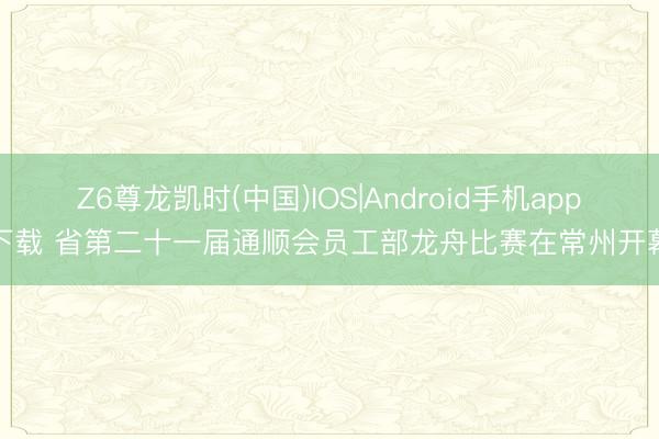 Z6尊龙凯时(中国)IOS|Android手机app下载 省第二十一届通顺会员工部龙舟比赛在常州开幕