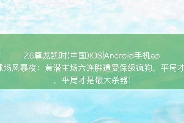 Z6尊龙凯时(中国)IOS|Android手机app下载 陶瓷球场风暴夜：黄潜主场六连胜遭受保级疯狗，平局才是最大杀器！