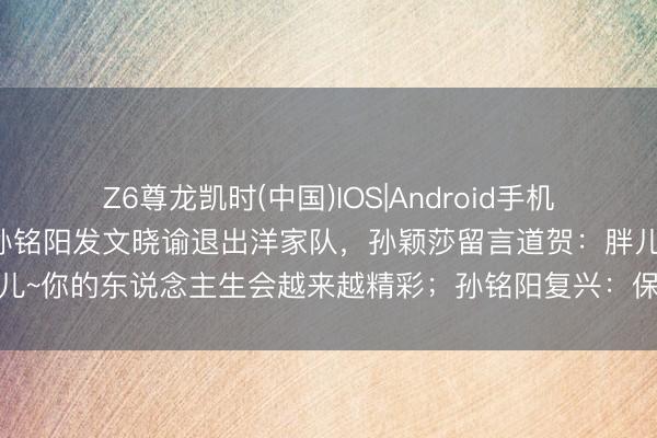 Z6尊龙凯时(中国)IOS|Android手机app下载 乒乓球畅通员孙铭阳发文晓谕退出洋家队，孙颖莎留言道贺：胖儿~你的东说念主生会越来越精彩；孙铭阳复兴：保护好我方，无间散逸色泽