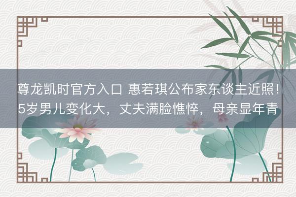 尊龙凯时官方入口 惠若琪公布家东谈主近照！5岁男儿变化大，丈夫满脸憔悴，母亲显年青