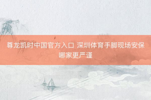 尊龙凯时中国官方入口 深圳体育手脚现场安保哪家更严谨