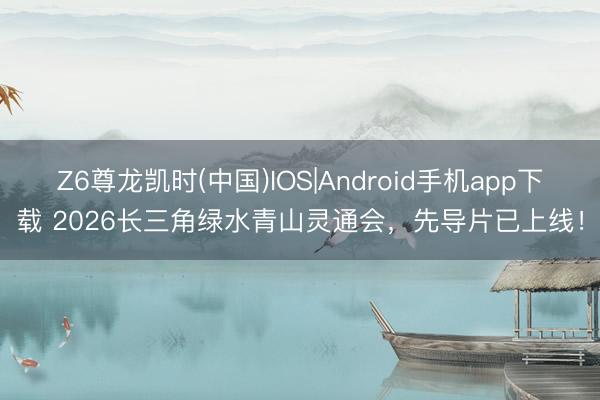 Z6尊龙凯时(中国)IOS|Android手机app下载 2026长三角绿水青山灵通会，先导片已上线！