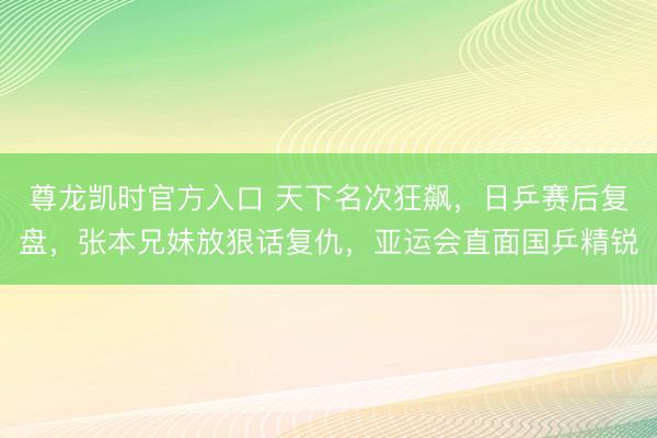 尊龙凯时官方入口 天下名次狂飙，日乒赛后复盘，张本兄妹放狠话复仇，亚运会直面国乒精锐