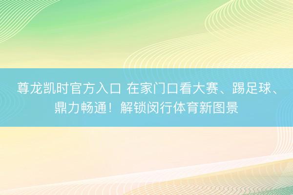 尊龙凯时官方入口 在家门口看大赛、踢足球、鼎力畅通！解锁闵行体育新图景