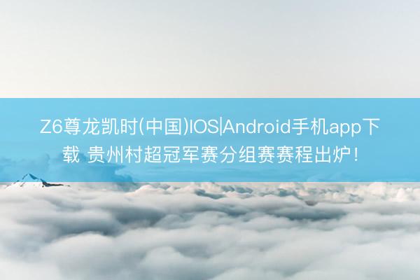 Z6尊龙凯时(中国)IOS|Android手机app下载 贵州村超冠军赛分组赛赛程出炉！