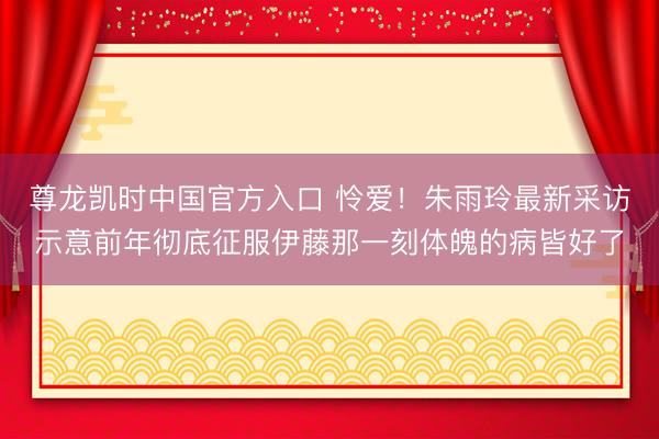 尊龙凯时中国官方入口 怜爱！朱雨玲最新采访示意前年彻底征服伊藤那一刻体魄的病皆好了