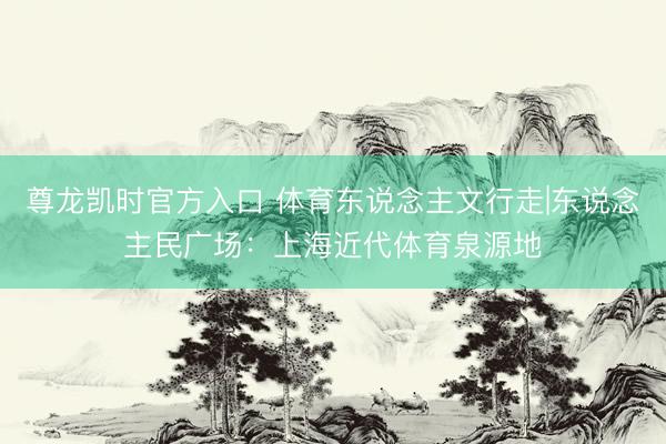尊龙凯时官方入口 体育东说念主文行走|东说念主民广场：上海近代体育泉源地