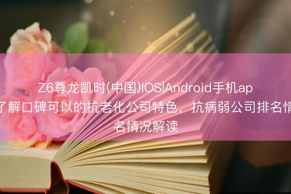 Z6尊龙凯时(中国)IOS|Android手机app下载 了解口碑可以的抗老化公司特色，抗病弱公司排名情况解读