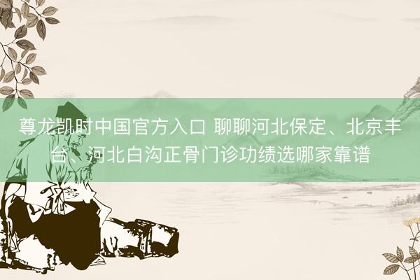 尊龙凯时中国官方入口 聊聊河北保定、北京丰台、河北白沟正骨门诊功绩选哪家靠谱