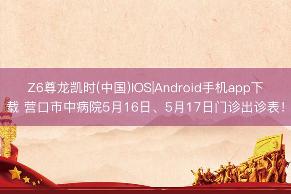Z6尊龙凯时(中国)IOS|Android手机app下载 营口市中病院5月16日、5月17日门诊出诊表！