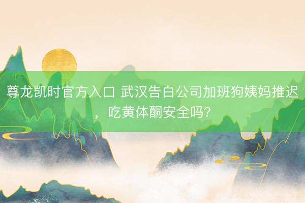 尊龙凯时官方入口 武汉告白公司加班狗姨妈推迟，吃黄体酮安全吗？