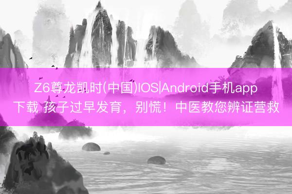 Z6尊龙凯时(中国)IOS|Android手机app下载 孩子过早发育，别慌！中医教您辨证营救